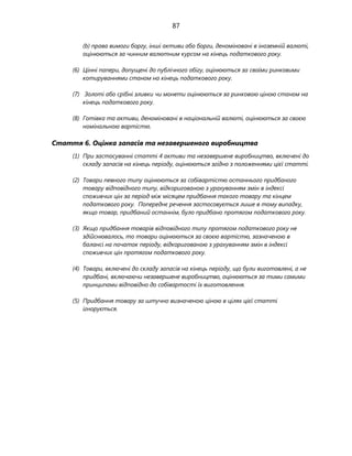 87
(b) права вимоги боргу, інші активи або борги, деноміновані в іноземній валюті,
оцінюються за чинним валютним курсом на кінець податкового року.
(6) Цінні папери, допущені до публічного обігу, оцінюються за своїми ринковими
котируваннями станом на кінець податкового року.
(7) Золоті або срібні зливки чи монети оцінюються за ринковою ціною станом на
кінець податкового року.
(8) Готівка та активи, деноміновані в національній валюті, оцінюються за своєю
номінальною вартістю.
Стаття 6. Оцінка запасів та незавершеного виробництва
(1) При застосуванні статті 4 активи та незавершене виробництво, включені до
складу запасів на кінець періоду, оцінюються згідно з положеннями цієї статті.
(2) Товари певного типу оцінюються за собівартістю останнього придбаного
товару відповідного типу, відкоригованою з урахуванням змін в індексі
споживчих цін за період між місяцем придбання такого товару та кінцем
податкового року. Попереднє речення застосовується лише в тому випадку,
якщо товар, придбаний останнім, було придбано протягом податкового року.
(3) Якщо придбання товарів відповідного типу протягом податкового року не
здійснювалось, то товари оцінюються за своєю вартістю, зазначеною в
балансі на початок періоду, відкоригованою з урахуванням змін в індексі
споживчих цін протягом податкового року.
(4) Товари, включені до складу запасів на кінець періоду, що були виготовлені, а не
придбані, включаючи незавершене виробництво, оцінюються за тими самими
принципами відповідно до собівартості їх виготовлення.
(5) Придбання товару за штучно визначеною ціною в цілях цієї статті
ігнорується.
 