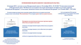 ИЗМЕНЕНИЯ ФЕДЕРАЛЬНОГО ЗАКОНОДАТЕЛЬСТВА
22 января 2015 г. вступил в силу Федеральный закон от 22 октября 2014 г. № 315-ФЗ "О внесении изменений
в Федеральный закон "Об объектах культурного наследия (памятниках истории и культуры) народов
Российской Федерации" и отдельные законодательные акты Российской Федерации" (от 25 июня 2002 г. №73-ФЗ)
Федеральный закон
Российской Федерации
от 22 октября 2014 г. № 315-ФЗ
"О внесении изменений
в Федеральный закон "Об объектах
культурного наследия (памятниках истории
и культуры) народов Российской Федерации"
и отдельные законодательные акты
Российской Федерации"
В компетенцию региональных органов охраны объектов культурного наследия
теперь входит исполнение 98 полномочий, 19 из которых ранее ими не осуществлялась
Расширены полномочия региональных органов охраны
объектов культурного наследия:
в области государственного надзора;
в области сохранения объектов культурного наследия.
в области государственной охраны объектов культурного
наследия;
в области государственного учета объектов культурного
наследия; Постановление
Правительства Москвы
от 7 июля 2015 г. № 413-ПП
"О внесении изменений
в правовые акты города Москвы"
Актуализировано Положение
о Департаменте культурного наследия
города Москвы
21
 