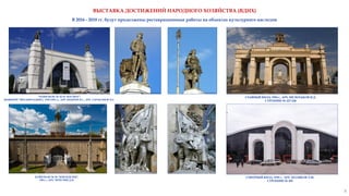 ПАВИЛЬОН № 58 "ЗЕМЛЕДЕЛИЕ",
1954 г., АРХ. ЧЕЧУЛИН Д.Н.
"ПАВИЛЬОН № 32-34 "КОСМОС"
(БЫВШИЙ "МЕХАНИЗАЦИЯ"), 1939-1954 гг., АРХ АНДРЕЕВ В.С., АРХ. ТАРАКАНОВ И.Г.
ГЛАВНЫЙ ВХОД, 1954 г., АРХ. МЕЛЬЧАКОВ И.Д.
СТРОЕНИЕ № 227-228
СЕВЕРНЫЙ ВХОД, 1939 г., АРХ. ПОЛЯКОВ Л.М.
СТРОЕНИЕ № 285
8
В 2016 - 2018 гг. будут продолжены реставрационные работы на объектах культурного наследия
ВЫСТАВКА ДОСТИЖЕНИЙ НАРОДНОГО ХОЗЯЙСТВА (ВДНХ)
 