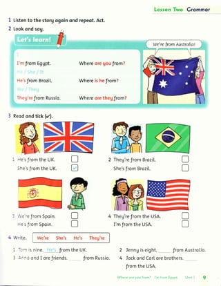 LersonTwo Grommor
I
2
Listento thestorg
Lookondsog.
I'mfromEgUpt.
He'sfromBroziL.
Theg'refromRussio.
ogoinondrepeot.Act.
WhereqreUoufrom?
Whereishefrom?
Whereorethegfrom?
3 Reodondtick(rz).
-le'sfromthe UK.
She'sfromtheUK.
,',3reJrom5poin.
-: sJromSpoin.
rrr.ite. We're She's t'le's Theg're
D
D
Theg'refromBroziL.
She'sf romBroziL.
Theg'refromtheUSA.
I'mJromthe USA.
u
D
- :- ts ntne.
: :--: ond I
D
D
Ienngiseight. f romAustroLio.
IockondCorLorebrothers.
fromthe USA.
2
4
D
u
JromtheUK.
oreJriends. fromRussio.
Where ore you from? I'm from Egypt Unit I
 