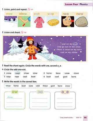 1 Listen,pointond repeot.@ rct
2 Listenondchont.@ rca
3 Reodthe chontogoin.Circlethe wordswith ow,oo ondo_e.
4 Circlethe odd-one-out.
LersonFour Phonics
2 home bone snow stone
4 boot coot goot bone
oe
L snow soop show slow
3 soop rope coot boot
5 Writethe wordsin the correctbox.
s home boot slow coot those
Longvowelsoundo Unit l3 99
 
