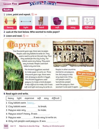 1 Listen,pointondrepeot.@rcs
Lookot the text below.Who
Listenondreod.@ rro
2
3
wontedto mokepoper?
1 1+1=
ffiKpywwffi
Fivethousondgeorsogo,therewosno poper.
Peopleusedctogtobletsto writeon.Theg
usedo reedto writeonthewet clog.Then
thegwoitedfor the clogto drg.The
tobletswerevergheovg.Thegwere
eosgto breok.Peopleusedeoch
tobteton[gonetime.
TheAncientEggptionswonted
to mokepoperto writeon.Three
thousondgeorsogo,therewere
Lotsof popgrusplontsin Eggpt.
TheAncientEggptionsused
popgrusto mokeo kindof poper.
It wosdifficuLtto moke,but it wos
softondLightondeosgto writeon.
Peoplein othercountries
stortedto usepopgrus,
too.ButpopUruswos
vergexpensive.OnLg
richpeopleusedit.
SometimespeopLe
usedthe popgrus,then
woshedit ondusedit ogoin.
4 Reodogoinondwrite.
hecvg Light expensive soft eosu difficul.t
CLogtobletswere
CLogtobletswere to breok.
to moke.Popgruswosverg_ _,
Popgruswosn'theovg.It wos
PopUruswos . It woseosgto writeon.
6 OnLgrichpeopleused?opgrus.It wos
L
2
3
4
5
t)*=.-'i
-.
1OO Unit 13 Adjectivesto describethings Reoding:on informofionpoiter
 