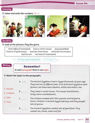 LessonSix
I Listenondwritethe numbers.@rr
2 Lookof the pictures.Pl,ogthe gome.
hovedifficuLthomework hoveo mothsLesson pLogbosketboL[
hoveonEnsLishresso
i",J;'
o
l"iJ[1: l?5:,.Ti,f "*
theonswers
If': PictrreA!
Remember!
In eochporoyophthereisonetopic.
3 Motchthe topicsto the porogrophs.
o Jcbs TheAncientEggptionsLivedinEggptthousondsof georsogo.
TheghodLotsof differentjobs.A Lotof AncientEggptionswere
L Houses formers,buttherewereteochers,ortistsondwriters,too.
2 ChiLdren
b ______-TheglivedinsmoLLhouses.Thehouseshodkitchens,
Livingroomsondbedrooms.
3 ]obs c Thechildrenworkedwiththeirporentsondhelpedot
4 Food home.ChildreninAncientEgUpthodtogsondthegploged
totsof gomes.
d *__ TheAncientEggptionscookedLotsof goodfood.Theg
cookedrice,breod,meotondfish.
Lisfening,speoking,writing Unit I 3 tOt
 