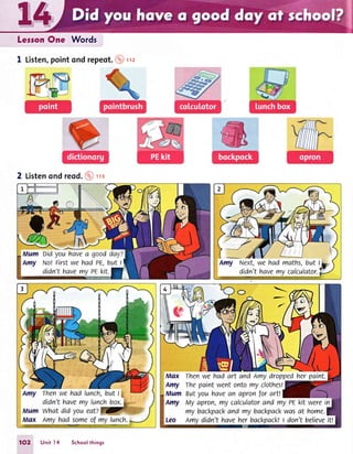 Leson One Words
I Listen,pointondrepeot.@rz
2 Listenondreod.@'trs
Amy Next,we had maths,but l"g.
didn't havemy calculator.p
O-
Max Thenwehadart andAmydroppedherpaint.
Amy Thepaint went ontomy clothes!
Mum Butyouhavean apronfor art!
Amy My qpron,my calculatorand my PEkit werein
my backpackand my backpackwasat home.
Leo Amydidn't haveher backpacktI don't believeitt
1O2 Unit l4 5choolthings
 