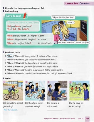 on-:'nonoI
2
Listento thestorg
Lookondsog.
repeot.Act.
AfiLm.
Athome.
At nineo'clock.
Didgouhoveo gooddog?
Yes,I did. No,I didn't.
WhotdidgouwotchLostnight?
Wheredidgouwotchthefilm?
Whendidthefi[mfinish?
Reodondcirc[e.
L Whot/ WheredidIenngpoint?A pictureof herhouse.
2 Where/ Whendidgouvisitgourcousins?Lostweek.
3 Where/ Whotdidthe bogshoveo picnic?In the pork.
4 Whot/ Whendidgouhovefor dinnerLostnight?Pizzo.
5 Whot/ WheredidthegirLspLogtennis?Atthesportscentre.
6 Where/ Whendidthechildrenhovebreokfosttodog?At seveno'clock.
4 write.
DidhewoLkto school
gesterdog?
il:*.---
DidtheghoveLunch
of schooLtodog?
Didsheuseo
coLcuLotor?
LersonTwo Grommor
Didhehovehis
PEkittodog?
Didyoulikethefilm,Max?
oh, Max!Youdidn'twatchthefllm!
Did you like the film? Whot I Where I When Unit l4 1O3
 