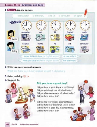 LesronThree Grommorond 5on9
I Askondonswer.
MONDEY
computer Engtish mothsPE
r,tni:ri4lisri ilsgL.rii.
ir,ll-Fil,rji.i i lr'r:r,'i1.
Writetwo questionsondonswers.
Whnt clicli"(cLiipr-i:+,rri nrri EnE[ishiesscr''r?A d"ir:tion{:iru"
Listenondsing.@'t'to
Singonddo.
Did you hove o good doy?
Didyouhavea gooddayatschooftodayz
Didyoupainta pictureat schooltoday?
Didyouplaya newgameat schooltoday?
oidyouhavelotsoffun?
likeyourlessonsat schooltoday?
helpyourteacherat schooltoday?
havea gooddayat schooltoday?
ort
3
4
Didyou
Didyou
Didyou
oidyou
1O4 Unitl4 Did you hove a good day?
havelotsoffun?
 