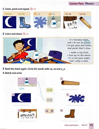 8?3*#ffi
1 Listen,pointondrepeot.@rs
h** L*r
2 Listenondchont.@ro
LesronFou'r Phonics
tuhre
ft's Tuesdaynig t"
nnd t'm not at ^s_chool.
l've got glueand tubes,
And paint that's blue.
I makea toyflute,
I fookup at the moon.
It's a hotJunenight,
Andtplayatune.
3
4
Reodthe chontogoin.Circtethe wordswith oq
Mqtchondwrite.
ffiffi

ue
ue ond u_e.
tur""'e
Longvowel soundu Unitl4 1O5
 