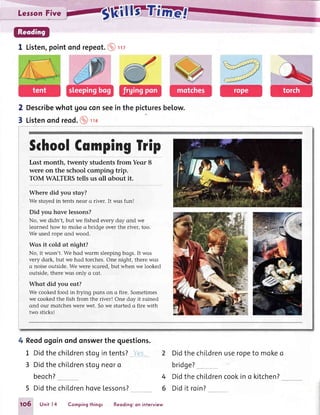 LersonFive
1 Listen,pointondrepeot.@rv
Describewhot Uouconsee
Listenondreod.@ trc
2
3
in the picturesbelow.
fthoolCqmpinglrip
Lost month, twenty students from Yeor 8
were on the school comping trip.
TOM WALTERStells us oll obout it.
Wheredid you stoy?
We stoyedin tents neor crriver. It wos fun!
Did you have lessons?
No, we didn't, but we fished every doy ond we
leorned how to moke o bridge over the river, too.
We used rope ond wood.
Wos it cold at night?
No, it wosn't.We hod worm sleepingbogs.It wos
very dork, but we hod torches.One night, there wos
o noise outside.We were scored,but when we looked
outside,there wos only o cot.
What did you eot?
We cookedfood in frying pons on o fire. Sometimes
we cookedthe fish from the river! One doy it roined
ond our motcheswere wet. Sowe storted o fire with
two sticksl
4 Reodogoinondonswerthe questions.
1 DidthechiLdrenstoUintents?_](ql
3 DidthechiLdrenstogneoro
beoch?
2 DidthechiLdrenuseropeto mokeo
bridge?
4 DidthechiLdrencookino kitchen?
5 Didthe childrenhovelessons?
1O5 Unit l4 Compingthings Reoding:on interview
6 Didit roin?
 