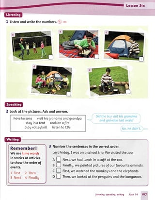 LessonSix
1 Listenondwritethe numbers. @ ,r"
2 Lookof the pictures.Askondonswer.
hoveLessonsvisithisgrondmoondgrondpo
stoginotent cookonoJire
plogvollegbo[L Listento CDs
t : i {.1,.
Remember!
Weusetimewords
in storiesor orticles
to showthe orderof
events.
1 First 2 Then
3 Next 4 FinoLLg
3 Numberthe sentencesin the correctorder.
LostFridog,I wosono schooltrip.Wevisitedthezoo.
A D Next,we hod[unchino cof6of thezoo.
B D Fino[Lg,we pointedpicturesof ourfovouriteonimols.
C E First,wewotchedthemonkegsondtheelephonts.
D D Then,we Lookedof thepenguinsondthekongoroos.
Listening,speoking,writing Unit l4 1O7
 