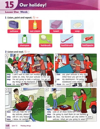Lerson One ,,ffords
1 Listen,pointondrepeot.io, uo
2 Listenond reod.o-.r2r
Amy I can'twaitto startourholidayt
Dad Comeon, Amy.Putyoursuitcasein thecar.
Amy I'm notgoingto takea suitcase.l'vegot all
my thingsin my backpack.
Mum oh, Amyl
Leo,yoursuitcaseisverybig.
what haveyougotin it?
uy skatebgard.I'mgoingto
skateboardeverydayt
canyouhelpmewith
my suitcase,please?
oh! lt'sveryheavy!
I know.Secarefult
Lookat all thesebooksl
l'm goingto readthemon ourholiday.gr
Oh,Max.Youhaven'tgotany clothesin your
suitcase.what areyougoingto wear?
1O8 UnitI 5 Holidoythings
 