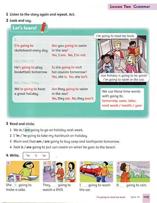 LesronTwo Grommor
I
2
Listento the storgogoinondrepeot.Act.
Lookondsog.
I'm goingto
skoteboordevergdog.
Aregougoingto swim
in the seo?
Yes,I om. No,I'm not.
He'sgoingto plog
bosketboLLtomorrow.
We'regolngto hove
o greotholidog.
Is shegoingto visit
hercousinstomorrow?
Yes,sheis. Ns,sheisn't.
Aretheggoingto swim
intheseo?
Yes,thegore.No,theyoren't.
We usethesetime words
with goingto:
tomorrow,soon,loter,
nextweek/ month/ gear
Reodondcircle.
L Weisf oregoingto goonholidognextweek.
2 I'm /'re goingto tokemg hcirbrushon hoLidog.
3 MumondDodom/ oregoingto buUsoopondtoothpostetomorrow.
4 Tockis/ore goingto putsuncreomonwhenhegoestothe beoch.
4 Write. tm ts
're
She goingto
mokeo coke.
Theg goingto
wotcho DVD.
I goingto wosh
the cor.
It goingto roin.
I'mgoingtoreadmybook.
ourholidayisgoingto begreat!
I'mgoingtoswiminthesea.
l'm going to reod my book. Unit I 5 1O9
 