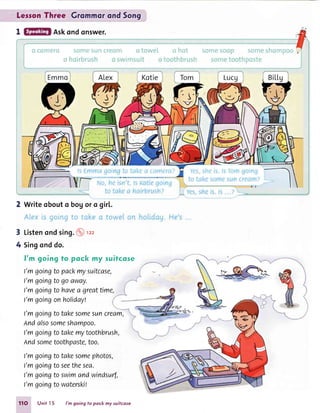 LesronThree GrommorondSong
1 Askondonswer.
2 Writeobouto bogoro gir[.
3 Listenondsing.@''r,
4 Singonddo.
f'm goingto pock my suifcose
l'mgoingtopackmysuitcase,
I'm goingto go away. j
l'mgoingto havea greattime,
I'mgoingon holiday!
I'mgoingto takesomesuncream,
nndalsosomeshampoo.
I'mgoingtotakemytoothbrush,
Andsometoothpaste,too.
I'mgoingtotakesomephotos,
l'mgoingtoseethesea.
l'mgoingtoswimandwindsurf,
I'mgoingto waterskil
11O Unit I 5 l'm going to pock my suitcose
 