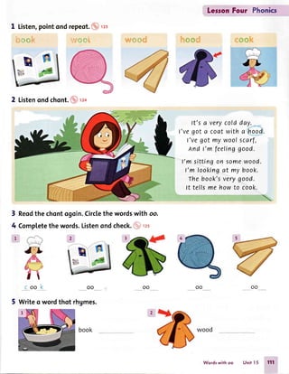 LegronFour Phonics
1 Listen,pointondrepes1.(Anz
b*mk s*,m#i ctf#Srj {.&o
It's a verycoldday._-
l've got a coatwith a hood.
I'vegot my woofscarf,
And t'm feelinggood.
I'm sitting on some wood.
I'm lookingat my book.
Thebook'sverygood.
It tefls me howto cook.
oo oo
2 Listenondchont.@no
Reodthe chontogoin.Circlethe wordswith oo.
Completethe words.Listenond check.($lrrt
' n'ffi#
"s
oo
3
4
1
oo
5 Writeo wordthot rhgmes.
woodbook
Wordswithoo UnitI5 111
 