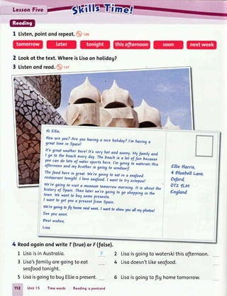 I Listen,pointondrepeot. 126
2 took of the text.WhereisLisqon
3 Listenondreod.
." r27
iIIII
rl
hol.idog?
Ellie Harris.
4 gluebellLane.
2xford.
oT2 lLM
England
2 Lisoisgoingto woterskithisofiernoon.
4 Lisodoesn'tLikeseofood.
Hi Ellie.
Howare you? Areyouhavinga niceholiday?t,m havingagreat timein Spain!
It's greatweatherhere! tt'sveryhotand sunny.MyfamityandI go to the beacheveryday.rhiebea"i is a rot of fun becauseyoucan do lots of
.watersporlshere.I,mgoing io'rat"rrxi tt i,aJternoonand my brotheris going to windsurf.
!:,{ooO
he.reis.great.We.regoing to eatin a seafoodrestdurdnttonight.t loveseafiod."l*art to tryoctopus!
We'regoing to vieitq muleumtomorrot
historiof"sni,,-ii1
ty1*":,";;;;;,:"s::!f;r!i;illo;;,",,'town.Wewantto buysomepresents.
I wantto get lou 4 presentfrom 6pain.
We'regoingtofly homenextweeK.I wantlo showyou allmyphotos!
6eeyousoon.
hest wishes,
Lisa
4 Reodogoinondwrite f (true)or F(foLse).
L LisoisinAustroLio.
3 Liso'sfomiLgoregoingto eot
seofoodtonight.
5 Lisoisgoingto bugELLieo present.__
712 Unit 15 Timewords Reoding:o postcord
6 Lisoisgoingtoflg hometomorrow.
 