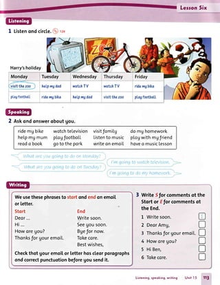 Lerson5ix
1 Listenondcircle.@rr"
Harry'sholiday
Monday I Tuesday
heLpngdad
Wednesday
watchTV
pLagfootbaLL ridengbike heLpmgdad
2 Askondonsweroboutgou.
ridemg bike
helpmUmum
reodo book
wotchteLevision
pLogfootboLL
gotothepork
visitfomil.g
Listento music
writeonemoiI
domghomework
plogwithmgfriend
hoveo musiclesson
Whot f,itt ,,rgs1goinq
What cri'rr_/LlL'going
to c{oot1MondLty)
to do on lutesday/
I'mgoinqto wcttchtelevisiou.
l'm goinqto clontyhontevrorl<.
or letter.
Stort
Deor...
Hi...
Howoregou?
Thonksfor UouremoiL.
Weusethesephrosesto stortondendonemoil
End
Writesoon.
Seegousoon.
Bgefor now.
Tokecore.
Bestwishes,
Checkthot gouremoi[or letterhoscleorporogrophs
ondcorrectpunctuotionbeforegousendit.
WriteSforcommentsof the
Stortor EJorcommentsot
theEnd.
L Writesoon.
2 DeorAmU,
3 Thonksfor Uouremoil.
4 Howoregou?
5 HiBen,
6 Tokecore.
tr
tr
D
D
D
D
Listening.speoking,writing Unit I 5 113
 