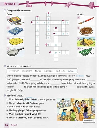 Review 5
I Completethecrossword.
2 Writethecorrectwords.
Emmoisgoingto Itolgonholidog.She'sputtingo[[herthingsin herI suitci:e now.
She'sgoingto toke her2 to useofierswimming.She'sgoingto tokeherr
to brushherteeth.She'sgoingto tokesomea to woshherhoirondshe'sgoingto
tokeo 5 to brushherhoir.5he'sgoingto tokesome6 becousethesunis
verghotinItoLg.
3 Reodondcircle.
L Mumlistened/ to musicgesterdog.
2 ThegirLpl.oged/ didn'tptogo gome.
3 Dodcooked/ didn'tcookdinner.
4 Thebogsptoged/ didn'tplago gome.
5 Mum wotched/ didn'twotchTV.
6 Thegirlslistened/didn't tistento music.
114 Review5
Down
 