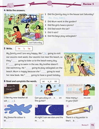 Review 5
1 DidthefomiLgstoginthehouseLostSoturdag?
j'jQ,, !i!qa d!:.1:,
p[ogvoLLegboLL?
2
3
4
5
6
DidMumworkinthegorden?
Didthegirlshoveo picnic?
DidDodwoshthe cor?
Didit roin?
Didthe bogs
5 write.
MgfomilgondI oreverghoppg.We'::_._goingto visit
ourcousinsnextweek.OurcousinsLiveneorthebeoch,so
theg goingto tokeusto thebeochevergdog.
I'_* goingto swimintheseo.Mg brotherdoesn't
Likeswimming.Hea
__ goingto ployvollegboLLonthe
beoch.Mumishoppgbecouseshet
*___ goingto reod
hernewbook.We6 goingto hoveo greotholidog.
6 Reodondcompletethe words.
I Likemg newteocherot
scho o[.
Mgfovouritecolouris
bt
ue ue oo
Congouplogo t
theguitor?
AtnightI conseestorsondthe
mn.
Thereiso bigposterin
thet b
2?
a.
FI
ad
3
Howmongr
in gourflot?
msore
4 Writetheonswers.
,m ts lre
Review5 115
 