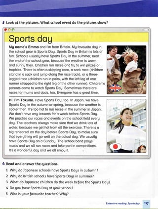 3 Lookqt the pictures.Whot schooleventdo the picturesshow?
COO O
Sportsdou
Mgnome'sEmmoondI'mfromBritoin.Mgfovouritedogin
theschoolgeorisSportsDoU.SportsDoginBritoinislotsof
fun.SchoolsusuollghoveSportsDoginthesummer,neor
theendoftheschoolUeor,becousetheweotherisworm
ondsunngthen.Chil.drenrunrocesondtrgtowinprizesor
trophies.Thereisofteno,skippingroce,o sockroce(chitdren
stondino sockondjumpolongtherocetrock),oro three-
Leggedroce(chil.drenruninpoirs,withtheLefttegofone
runnerstroppedtotherightLegoftheotherrunner).Children's
porentscometowotchSportsDoU.Sometimesthereore
rocesformumsonddods,too.Evergonehoso greottime.
Hi.I'm Tokumi.| loveSportsDoU,too.InJopon,wehove
SportsDogintheoutumnorspring,becousetheweotheris
cooterthen.lt'stoohotto runrocesinthesummerinJopon.
Wedon'thoveonglessonsforo weekbeforeSportsDoU.
Weproctiseourrocesondeventsontheschool.fiel.deveru
dog.Theteochersolwogsmokesurethotwedrinklotsof
woter,becousewegethotfromol.l.theexercise.Thereiso
bigreheorsolonthedogbeforeSportsDoU,to mokesure
thotevergthingwil.l.gowetlontheoctuol.dog.Weusuottg
hoveSportsDogono Sundog.Theschoolbondpl.ogs
musicondweo[[runrocesondtokepoftincompetitions.
It'so wonderful.dogondweoLl.enjogit.
4 Reqdondonswerthe questions.
I WhgdoloponeseschoolshoveSportsDogsinoutumn?
2 WhgdoBritishschoolshoveSportsDogsinsummer?
3 WhotdoIoponesechildrendotheweekbeforetheSportsDog?
4 DogouhoveSportsDogof gourschool?
5 Whoisgourfovouriteteocher?Whg?
Exfensivereoding: Sportsdoy 117
 