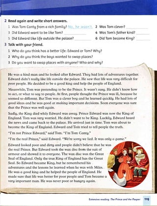 2 Reodogoinondwriteshortonswers.
1
5
VosTomContgfromo richfomilg?No,__,he_w_ql4l
DidEdwordwontto beLikeTom?
2
4
6
WosTomclever?
WosTom'sfotherkind?
DidTombecomeKing?DidEdwordLikeLifeoutsidethe poLoce?
3 ToLkwith gourfriend.
lLWhodogouthinkhoso betterl"ife:EdwordorTom?Whg?
2 Whgdogouthinkthebogswontedto swopploces?
3 DoUouwontto swopptoceswithongone?Whoondwhg?
FIe rvos q kind mqn ond he looked ofter Edword. Theg hod lots of qdventures together.
Edrvord didn't reollg like life outside the poloce. He sow thqt life wqs verg difficult for.
poor people.He decidedto be o good king ond help the people of Englond.
leonrvhile,Tom wos pretending to be the Prince. It wosn't eosg.He didn't know how
to oct, or whot to sou to people.At first, peoplethought the Prince wos ill, beccusehe
seemedso different.ButTom wqs crcleverbog ond he leqrned quicklg. He hod lots of
good ideos qnd he wos good qt mqking importont decisions.Soon everuonewctssure
thot the Prince wqs well ogoin.
Sodlg, the King died while Edwqrd wqs qwou. Prince Edwqrd wcrsnow the I(ng of
Englond.Tom wclsveru worried. He didn't wqnt to be King.Luckilg, Edword heord
the nelvsond cqme bqck to the poloce. He orrived just in time.Tom wqs qbout to
becomethe King of Englond. Edword qndTom tried to tell people the truth.
"I'm not PrinceEdwqrdr" soidTom. "I'mTom Contg."
"I'm the reol Princer" sqid Edword. "'Welresorrg we lied. It wqs onlg o gome."
Edwqrd looked poor ond dirtg ond people didn't believethqt he wqs
the reql Prince. But Edword took the wqx disc from the suit of
qrmour qnd showedit to everuone.Thewqx disc wqs the Greqt
Seql of Englond. Onlg the true ICng of Englond hqs the Greqt
Seql.So Edwqrd becqme King, but he rememberedhis -
qdventuresqnd the lessonshe leorned when he wqs with Miles..
He wqs o good king ond he helped the people of Englond. He
mqde sure thqt life wos better for poor people qnd Tom becqme q
verg importqnt mqn. He wos neverpoor or hungrg ogoin.
Exfensivereading; The Prince ond the Pouper 119
 