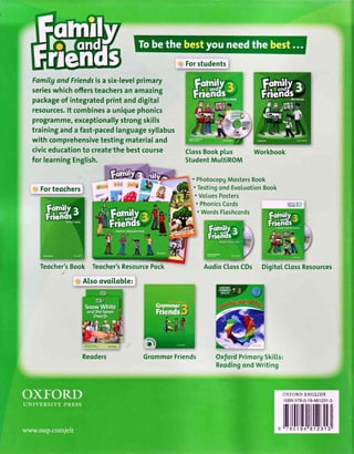 FamilgandFriendsisa six-levelprimary
serieswhichoffersteachersanamazing
packageof integratedprintanddigital
resources.lt combinesa uniquephonics
programme,exceptionallystrongskills
traininganda fast-pacedlanguagesyllabus
with comprehensivetestingmaterialand
civiceducationto create'thebestcourse
, Forstudents
CtossBookptus
StudentMuLtiROMfor learningEnglish.
, ForteochersI
Teocher'sBook Teocher'sResourcePock
, Also ovoiloble: r
Reqders
. PhotocopgMostersBook
. TestingondEvotuotionBook
. VoLuesPosters
. PhonicsCords
. WordsFloshcords
DigitoLCtossResources
GrommqrFriends
h."..
OxfordPrimorg5kilts:
ReodingondWriting
AudioC[ossCDs
OXFORDENGLISH
lsBN978-0-19-481231-3
ililltllt
 