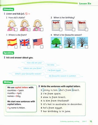 Lesson5ix
1 Listenondtick(rz).o r.r
1 HowoLdisKotie? 2 Whenisherbirthdog?
4 Whotisherfovouriteseoson?
2 Askondonsweroboutgou.
copitolletters.
3 Writethesentenceswithcopitotletters.
2 i'm from spoin.
3 otex is f rom brozil..
4 is kim from thoil.ond?
5 it's hot in oustroLioin december.
6 he's JromegUpt.
7 her birthdog is in june.
Whereisshefrom?
Weusecopito[letterswith:
countries- Spoin
months- ApriL
nomes- BiLl.g
Westortnewsentenceswith
19nomeis He[en.
Listening,speoking,writing Unit l 13
 