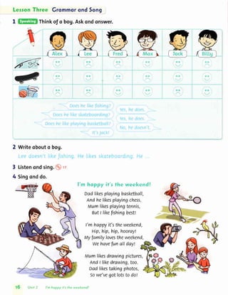 Leron Three Grommorond5on9
I Thinkof o bog.Askondonswer.
2 Writeobouto bog.
3 Listenondsing.
4 Singonddo.
It
ffi
p
l'm hoppy if's fhc weekendl
oadlikesplayingbasketball,
Andhelikesplayingchess.
Mumlikesplayingtennis,
ButI likefishingbest!
t'mhappyit'stheweekend,
Hip,hip,hip,hooray!
Myfamilylovestheweekend,
Wehavefunallday!
Mumlikesdrawingpictures,
Andt likedrawing,too.
oadlikestakingphotos,
Sowe'vegotfotsto dol
t5 unit2 I'm hoppy it'sthe weekend!
 