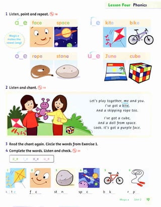 LesronFour Phonics
I Listen,pointondrepeot.
"a+"q ffi# *e
2 Listenondchont. ." re
Reodthe chontogoin.Circlethe wordsfrom Exercise1.
Completethe words.Listenondcheck.o ]o
r
3
4
Let'splaytogether,me and you.
l've got a kite,
And a skippingropetoo.
l've got a cube,
And a doll from space.
Look.lt's got a purpleface.
rP
Mcgic e Unit 2
J__c stn
17
sp_ c
 