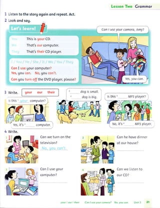 Grommor
1
)
Listento the storyogoinondrepeot.Act.
Lookondsog.
Thisis Qorrrf P.
Thot's,or.rr con'lputer.
Thot'st.h'rrCDploger.
I tt,,,,UoUrcomputerl
, lOU f tltr. rr, lOU t,rril'1..
Uoutuir t)ff the DVDpLcAer,pLeose)
3 write.
'rs
computer?
computer.
4 Write.
Conwe turn
teLevision?
ConI useUour
computer?
on the Conhe hovedinner
of our house?
Conwe Listento
our CD?
CanI useyourcamera,Amy?
Yes,youcan.
dogissmall.
dogisbig. playerz
"')
 