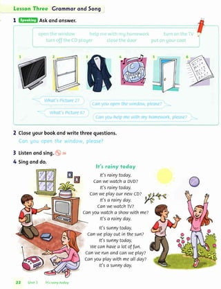 LessonThree Grommorond5on9
I Askondqnswer.
2 Closegourbookqndwritethreequestions.
3 Listenondsing. . 26
4 Singonddo.
ff'r roiny todoy
It'srainytoday.
Canwewatcha DVD?
It'srainytoday.
CanweplayournewcD?
It'sa rainyday.
Canwewatch-N?
Canyouwatcha showwithmez
It'sa rainyday.
It'ssunnytoday.
Canweplayoutinthesun?
It'ssunnytoday.
wecanhavea lotoffun.
CanwerunandcanweplayT
Canyouplaywithmeallday?
It'sa sunnyday.
--1
22 Unit 3 lt'sroiny todoy
 
