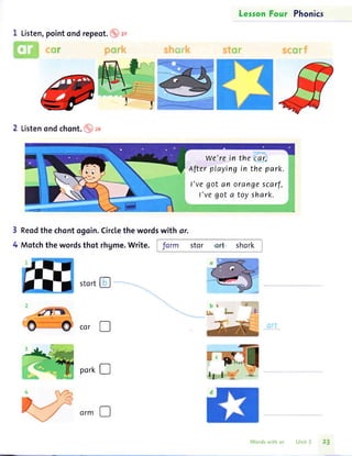 I Listen,pointondrepeot.
LesronFour Phonics
we'rein the car,
Afterplayingin the park.
I'vegot an orangescarf,
l'vegot a toyshark.
bN.
Lbc
Reodthe chontogoin.Circlethe wordswith ar.
Motchthe wordsthot rhgme.Write. Jorm stor art shork
2 Listenond chont. o rg
3
4
stort!
cor D
port!
Wordswith or Unit 3 23
 