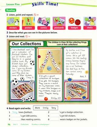 Lerson Five F
I Listen,pointondrepeot.
Describewhot Uouconseein the picturesbelow.
Listenondreod. ro
Skills Tinre.f
2
3
Thechildrenin Closs38 likecollectingthings.
Lookot their collections!OurCollections
Mjybrofhu,onAI h^u"
gof a c-oilerlionof
comics. ltU"'uu
conics.l"A)"I
comicsburo,
veryfunny.,(
are in our b.Ar^m.
O"r ol"J buys us lwo
z";,:;;"5
eve(l
t;*,
c.oLlcr.tlorr of badges.
ll'rne- got- 5o to{3e.s.
The.g a-re.c-11 a s<'o.rf
ol' rng beA.ro:r.rr:, urall.
I u:eo.r the- baA3e-s o1-
,ny Jac.l<e-ts, bc.gs' a-nd
haLs. lf-he5re. reaLt5
Ernlt13,1O
f /oue footba,ll a,nl f 'ue
: g^"t,^,t?ry!,! '{,i Vo"tbrll sff*ers. f 'te-
i 5", 6O st'c*ers a.,ol.
!,v,'::::'fr**,
i to. I qr-" mqlri".nds
E s*.",/f
-g."str'*ersar'd bheg ji,,-,e me
Sorteof thar sh'ckers.
4 Reodogoinondwrite.
LovesJootboLL.
got100comics.
Likesreodingcomics.
Mork Emilg Tong
2L
3
5
4
6
'sgoto bodgecollection.
'sgct 60stickers.
weorsbodgeson herjockets.
Unit 3 Collections Reoding: o school project
 
