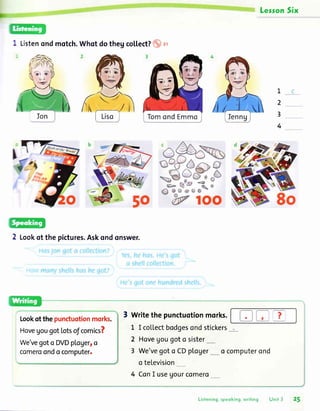 LesronSix
Listenondmotch.Whotdothegco[[ect?o ]r
Ion
2 Lookof thepictures.Askondonswer.
L
2
3
4
8o
6t o-
(-)
Lookofthepunctuotionmork.
HovegougotLotsofcomics?
We'vegoto DVDploger,o
comeroondo computer.
3 Writethepunctuotionmorks.
L I coLlectbodgesondstickers_
2 Hovegougoto sister_
3 We'vegoto CDpLoger*_o computerond
o teLevision
4 ConI useUourcomero___
Listening,speoking,writing Unit 3 25
 