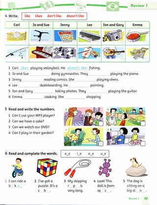 4 Write. Like likes don'tlike doesn'tlike
&ffiM
M Review I
CorI Io ondSue Ienng Lee IonondGorg Emmo
4
I
2
3
4
5
6
Ienng
CorL plogingvolleyboLL.He
Io ondSue doingggmnostics.Theg
oe ie oe ue
fishing.
plogingthepiono.
plogingchess.
pointing.
_ pLogingtheguitor.
shopping.
reodingcomics.She
skoteboording.He
tokingphotos.ThegIonondGorg
Emmo cooking.She
Reodondwritethe numbers.
1 ConI useUourMP3ploger?
2 Conwe hoveo coke?
3 ConwewotchourDVD?
4 ConI plogintheirgorden?
5 Reodondcompletethewords.
Lee
I conrideo
bk
I'vegoto
puzzLe.It'so
cb
3 Mgskipping
rpis
vergLong.
doLLisfrom
spc
Look!This Thedogis
sittingono
bigst_ n
Review| 27
 