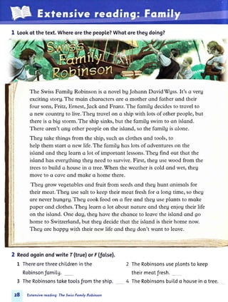 1 Lookof the text.Whereorethe people?Whqtorethegdoing?
The SwissFqmilg Robinson is q novel bg Johonn DqvidWgss.ft's q verg
exciting storg.The mqin chqrqcters ore q mother qnd fother qnd their
four sonsrFritz, Ernest,Jock qnd Fronz.The fomilg decidesto trovel to
ctnew countru to live.Theg trovel on ctship with lots of other people, but
there is o big storm.The ship sinks,but the fomilg swim to qn islqnd.
There qren't qnu other people on the islond, so the fomilg is o.lone.
Theg tqke things from the ship,such os clothesqnd tools, to
help them stqrt q new life. The fomilg hos lots of qdventures on the
islqnd ond theg leqrn q lot of importqnt lessons.Theg find out thqt the
islqnd hos evergthing theg need to survive. First, theg usewood from the
treesto build q house in o tree.fhen the weother is cold qnd wet, theg
move to o cove ond moke o home there.
Theg grow vegetoblesqnd fruit from seedsond theg hunt qnimols for
their meqt.Theg usesqlt to keeptheir meqt freshfor o long time, so theg
ore neverhungrg. Theg cook food on o fire qnd theg useplonts to mqke
poper ond clothes.Theg leqrn q lot qbout nqture ond theg enjog their life
on the islond. One dog, theg hove the chonce to leavethe islond ond go
home to Switzerlond,but theg decidethqt the islqnd is their home now.
Theg ore hoppg with their new life ond theg don't wont to leqve.
2 Reodogoinondwrite f (true)or F(fol.se).
L ThereorethreechiLdreninthe
Robinsonfomil.g._
3 TheRobinsonstoketooLsfromtheship.
28 Extensivereoding: TheSwissFomily Robinson
TheRobinsonsuseplontsto keep
theirmeotfresh._
TheRobinsonsbuildo houseino tree.
 