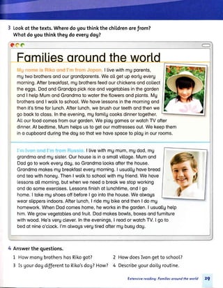 3 Lookof thetexts.Wheredogouthinkthechil,drenorefrom?
Whotdogouthinkthegdoevergdog?
"cc
Fomiliesoroundtheworl,d
','r.lnonreis RikoondI rnfrornJopon.ll.ivewithmgporents,
mgtwobrothersondourgrondporents.WeolLgetupeorlgeveru
morning.Afterbreokfost,mgbrothersfeedourchickensondcollect
theeggs.DodondGrondpopickriceondvegetoblesinthegorden
ondI helpMumondGrondmoto wotertheftowersondpl.onts.Mg
brothersondI wolkto school.Wehovelessonsinthemorningond
thenit'stimeforlunch.Afterlunch,webrushourteethondthenwe
gobocktocloss.Intheevening,mgfomitgcooksdinnertogether.
ALl.ourfoodcomesfromourgorden.WeploggomesorwotchTVofter
dinner,At bedtime,Mumhel.psusto getourmottressesout.Wekeepthem
ino cupboordduringthedogsothotwe hovespoceto pl.oginourrooms.
. '. Ivcl'rcrndI rrrfrorrrRussroI livewithmgmum,mgdod,mg
grondmoondmgsister.Ourhouseisino smotlvitLoge.Mumond
Dodgotoworkeverudog,soGrondmolooksofterthehouse.
Grondmomokesmgbreokfostevergmorning.I usuoltghovebreod
ondteowithhoneg.ThenI wol.kto schoolwithmgfriend.Wehove
tessonso[[morning,butwhenwe needo breokwestopworking
onddosomeexercises.Lessonsfinishof lunchtime,ondI go
home.I tokemgshoesoffbeforeI go intothehouse.Weotwogs
weorsl.ippersindoors.After[unch,I ridemgbikeondthenI do mg
homework.WhenDodcomeshome,heworksinthegorden.I usuol.l.gheLp
him.Wegrowvegetoblesondfruit.Dodmokesbowts,boxesondfurniture
withwood.He'svergclever.Intheevenings,I reodorwotchTV.I goto
bedof nineo'c[ock.I'molwogsvergtiredoftermgbusgdog.
4 Answerthequestions.
1 HowmongbrothershosRikogot?
3 Isgourdogdifferentto Riko'sdog?How?
HowdoesIvongetto school?
DescribeUourdoi[groutine.
Exfensivereoding: Fomiliesoround the world 29
2
4
 