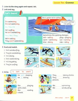 ')
L
Listento the storgogoinond
Lookondsog.
repeot.Act.
Sometimesthe
soi[- soiLrnq
SWrm- swrmrnill!l
dive- diving
Li'",ror.'iTi'yc Grommor
speLLingchan!es:
pLaU- pLogrrrg
run- runrtirtg
ride- ridjng
I ''r swimtrrirrg.
I ''r not swimrning.
Hessurfing.
Heisn'tsnorkeLting.
WeresoiLing.
Thegorerr'twoterskiing.
Reodondmotch.
i She'swindsurJing.
2 Theg'resnorkeLLing.
3 He'sdiving.
4 She'swoterskiing.
5 He'skogoking.
5 Theg'resurJing.
(P,-,-@
fi_,<ffi
4 Write. s tsn't t(' ()rtn I
sLeeping.
eoting.
He
He
Theg
Theg
pictures.
We
We
tokingphotos.
drowing
swimming.
windsurJing.
She
with o
She
o book.
ploging
boLL.
reoding
rhisisgreat!We'resailing!
Youaren'tsailingt
I'msailing.
 