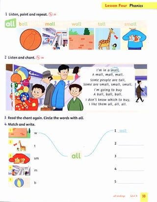 I Listen,pointondrepeot.(Dtt
:.'*$,fl
Listenondchont.fO ro
Reodthe chontogoin.Circlethewordswith all.
Motchondwrite.
3
4
-
-
l
t
Legon Four Phonics
l'm in a
A mall, mall, mall.
Somepeopleare tall,
Somearesmall,small,small.
l'm goingto buy
A ball, ball, ball.
I don't knowwhichto buy,
t likethemall, all, all.
/ L lvail
5m
4
33
""::"i. tmflfl srfim$fr.fl
o/i endings Unit .l
 