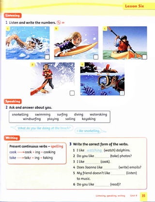Lerron Six
2 Askondonsweroboutgou.
snorkelling swimming surfing diving woterskiing
windsurfing pl.oging soi[ing kogoking
"'.' :1?Glf ?
Presentcontinuousverbs- spelting
cook+ cook+ ing= cooking
toke -------+tokp+ ing = toking
3 Writethecorrectformoftheverbs.
L I Likewatchi_ng_(wotch)dolphins.
Dogoutike
I Like (cook).
DoesIoonno[ike (write)emoiLs?
Mgfrienddoesn't[ike
to music.
DogouLike
(toke)photos?2
3
4
5
6 (reod)?
(Listen)
l5
 