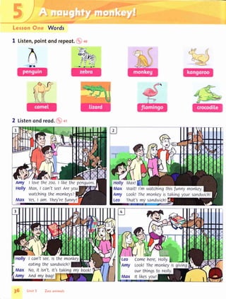 F
r'.:.::,:.r',s
Lerron Cnc. Words
I Listen,point ond repeot. i
,,i .f
c
Amy I lovethe zoo.t likethe penguins.
Holly Max,I can't see!Areyou
watchingthe monkeys?
Mqx Yes,I am. They'refunny!
Max wait! I'm watchingthisfunnymonl<ey.
Amy Look!the monkeyistakingyoursandwicht
Leo That'smy sandwich!
Holly I can'tsee.tsthe monkey
eatingthesandwich?
Max No,it isn't.lt'stakingmy book!
Amy end mybag!
i,{lUllffi ffiLeo Comehere,Holly.
Amy Look!Themonkeyis giving
ourthingsto rolly.
Max tt likesvou!
 