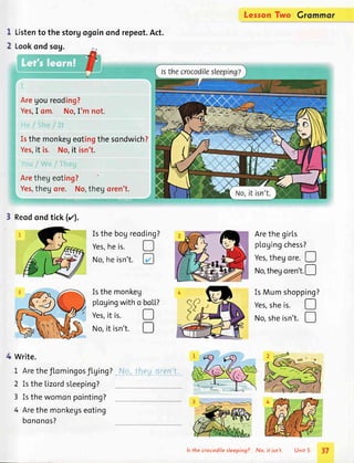 Listento the storgogoinondrepeot.Act.
Lookondsog.
Aregoureoding?
Yes,I om. No,I'm not.
Isthemonkegeotingthesondwich?
Yes,it is. No,it isn't.
Arethegeoting?
Yes,thegor".=.,,).1:an.r.or"n'l:
Isthebogreoding?
Yes,he is.
No,he isn't.
Isthemonkeg
plogingwitho
Yes,it is.
No,it isn't.
?
Write.
1 Aretheflomingosflging?, No,!4eg_q{94:!-
2 IstheLizordsleeping?
3 Isthewomonpointing?
4 Arethemonkegseoting
bononos?
Lerson Grommor
Arethegirls
pl.ogingchess?
Two
I
2
D
boL[
D
D
!
tr
Reodondtick(z).
Yes,thegot.. !
No,thegoren't.[--l
IsMumshopping?
Yes,sheis.
No,sheisn't.
o
ls the crocodilesleeping? No, it isn't. Unit 5 37
 