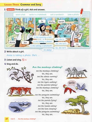 Lerron Three Grommor and Song
I _Think
of o girl..Askondonswer.
2 Writeobouto gir[.
3 Listenondsing. :rl
4 Singonddo.
Are fhe monkeysclimbing?
Lrethemonkeysclimbing?
Yes,theyare.
arethezebrasrunning?
Yes,theyare.
nrethetigerswalking?
nretheparrotstalkingz
Arethemonkeysclimbing?
Yes,theyare.
nrethepenguinsswimming?
Yes,theyare.
Aretheparrotsflyingz
Yes,theyare.
nrethelizardseating?
Arethelionssleeping?
arethepenguinsswimming?
Yes,theyare.
38 
 