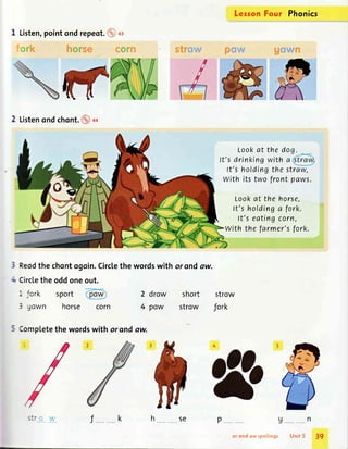 I Listen,pointond repeot.@ ot
the wordswith or ondow.
(
+
5 Complete
f _ _k p
2 Listenondchont.@++
Reodthe chontogoin.Circlethe wordswith or ondaw.
Circletheoddoneout.
- fork sport 2 drow short strow
3 gown horse corn 4 paw strow fork
Lookat the do
It's drinkingwith a
lt's holdingthe straw,
With its two front paws.
LessonFour Phonics
Lookat the horse,
ft's holdinga fork.
It's eatingcorn,
With the farmer'sfork.
u_ _n
Unit 5
<-r -
SC
or ond ow spellings 39
 