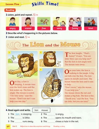 LessonFive
Skills Tinre.f
l Listen,pointondrepeot.@+s
2 Describewhot'shoppeningin the picturesbelow.
3 Listenondreod.@ou
rhe[frOm ondtheNffOfnSC
ne doy,a lion is
sleeping.A mouseruns
overthe liont noseond the
lion wqkesup. The lion is
angry.The mouseis scored.
"l'm very sorry" saysthe
mouse."Don't eot me! I con
help you one doy."
4 Reodogoinondwrite.
issLeeping.
isLittLe.
runsowou.
he lion laughs."Thot's
funny!" it soys."You ore
little! How con you help me?"
But the lion is not ongry now.
The mouseruns owoy.
ne yeor loteq,the lion is
wolking in the jungle.A big
net folls overthe lion. The lion
opensits mouth ond roors.The
mouseheorsthe lion ond it runs
to help.
"Don't move," soysthe mouse.
"l cqn helpyou."
The mousechewsthe net ond
mqkeso big hole.The lion is free.
"Thonk youi'soys the lion. "You
ore little, but you ore kind."
L The
3 The
5 The
lion mouse
2 The
4 The
5 The
tsongrv.
opensitsmouthondroors.
chewso holeinthenet.
4A Unit5 ldjectives to describe emotions ond things Reoding: a slory
 