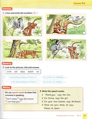 1 Listenondwritethe numbers.@o,
Weusespeechmorksto showthot
someoneisspeoking.
{rDon'tmove,ttsogsthemouse.
ttI
con he|.pgou.tt
lesson5ix
Writethe speechmorks.
L 'Thonkgou,''sogsthe Lion.
2 I'm Emmo,sogsthe girl.
3 I'm gour new teocher,sogsMr Brown.
4 Theseore gourdesks,he sogs.
Pleosesit down.
v,
Lookof the pictures.Askondonswer.
climb eot sleep wotch
Listening,speoking,writing Unit 5 41
 