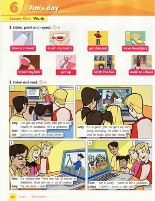 ,ili. :r,
lj,:
rtlir i:,r.
i':,
,.,i1
:,,
rll
Lessom@ne Words
;r,'1..,,,
"',r..,r',,
"".,,.
1 Listen,pointond repeot.@+a
2 Listenondreod.@ot
l w-  L-t
Amy l'vegotan emailfromlimtJimisour
cousinin Australia.He'sa jackaroo.
Max what's a jacl<aroo?9r
" '
Leo Jacl<aroosworl<on sheepfarms.,
V  - f li, ."etr.;lffiffil-.l-.J.,
-/---Gu.,Til
Max lt'sdangerous!Therearelotsof snakesin
Australia.DoesJimseea lot of snakes?
Amy Yes,he does.Look!
ffifl
Jimislucl<y.I wantto bea jackaroo.
I don't!| wanta safe_jottffi
Unit 6 Doily routine
 