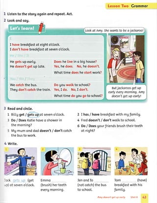 Leson Two Grommqr
I
2
Listento the storgogoinond repeot.Act.
Lookondsog.
Lookat Amy.Shewantsto beajackaroo!
I hovebreokfostof eighto'ctock.
I don'thovebreokfostof seveno'clock.
-: --.+ : =.:
: ;lal-tF: .: -:=
Hegetsupeortg. Doesheliveino bighouse?
Hedoesn'tget up Lote. Yes,hedoes. No,hedoesn't.
of timedoeshestortwork?
J !*,
:.'i;i.uie :-F-:i
Wecotchthebus. Dogouwolkto school?
Thegdon'tcotchthetroin. Yes,I do. No,I don't.
Whottimedogougoto school?
Butjackaroosgetup
earlyeverymorning.lmy
doesn'tgetupearlyl
3 Reodondcircle.
1 Bill"gget/ of seveno'clock.
Do/ DoesKotiehoveo showerin
themorning?
Mg mumonddoddoesn'lf don'tcotch
thebusto work.
2
4
6
I hos/ hovebreokfostwith mgfomilg.
Freddoesn'tf don'twoLkto school.
Do/ DoesUourfriendsbrushtheirteeth
ot night?
Ien ondIo Tom (hove)
4 Write.
-;ck qetsup (get
-c) of seveno'clock.
Emmo
(brush)herteeth
evergmorning.
(notcotch)the bus
to schooL.
breokfostwith his
fomiLg.
Amy doesn'tget up eorly. Unit 6 43
 