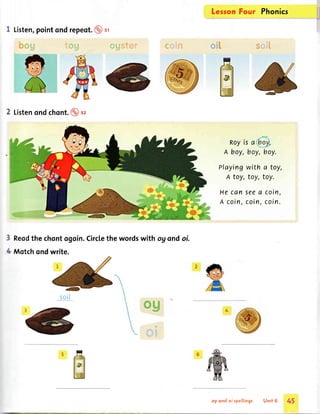 fessonFour Phonics
$ffiiilfr"
Royis a
A boy,boy,boy.
Playingwith a toy,
A toy, toy, toy.
Hecanseea coin,
A coin,coin,coin.
I Listen,pointondrepeot.@ sr
,* j'' I !'b
%"- I 'g
6
2 Listenondchont.@sz
Reodthe chontogoin.Circlethe wordswith og ondoi.
Motchondwrite.
*Mseffirt*#.:'
3
A
soit
og
***r&.# E
oy ondoi spellings Unit 6 45
 