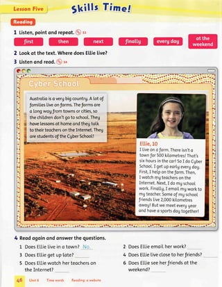 gkills Time.f
1 Listen,pointond repeot.@ sz
2 Lookof the text.WheredoesELlie[ive?
3 Listenondreod.@ro
?OO
-'."l.:..-...::li......'t::::1.'*::.
ffienSdho@ll
Austrotioiso vergbigcountrg.A [otof
fomiliesLiveonforms.Theformsore
o longwogfromtownsorcities,so
thechiLdrendon'tgoto school.Theg
hovelessonsof homeondthegtolk
to theirteochersontheInternet.Theg
orestudentsofthe CgberSchool!
4 Reodogoinondonswerthe guestions.
L DoesELLieliveino town? '.
3 DoesELLiegetuplote?
5 DoesELLiewotchherteocherson
theInternet?
2 DoesELLieemoilherwork?
4 DoesELLielivecloseto herfriends?
6 DoesELLieseeherfriendsof the
weekend?
46 Unit6 Timewords Reoding:o website
 