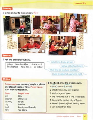 lesron Six
Listenondwritethe numbers.@tt
a'
ta
18
i
ra--.1
ia
ttl
i r"'
tel'
i"
2 Askondonsweroboutgou.
getup hovebreokJost
finishschool hovedinner
stortschool
goto bed
Propernounsorenomesof peopleor ploces,
ondtitlesof booksorfilms.Propernouns t_
2
ELlie
Mr Green
Egupt
London
Fomilgond Friends
TogStorg
3 Reodondcirclethe propernouns.
MrsSmithismgnewteocher.stortwith copito[letters.
Noun
girL
teocher
countrg
citg
rook
'i Lm
Propernoun 3 CorlosisfromSpoin.
4 MUfovouritefiLmisTheIncredibles.
5 CoiroisthecopitoLcitgof Eggpt.
Helen'sfovouritef LmisFindingNemo.
IenisolderthonBeth.
6
7
Listening,speoking,writing Unit 6 47
 