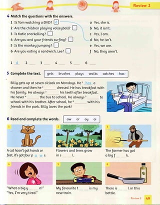 1r
r4
4 Motchthe questionswith the onswers.
L IsTomwotchingo DVD?!
'q{.,
', Review 2
2 ArethechiLdrenpLogingvo[LegboLL?!
3 Is KotiesnorkeLLing?D
4 AreUouondgourJriendssurfing?D
5 Isthemonkegjumping?D
5 Aregoueoting o sondwich,tee?!
o Yes,sheis.
b No,it isn't.
c Yes,I om.
d No,heisn't.
e Yes,we ore.
f No,thegoren't.
64
5 CompLetethe text.
schoolwith hisbrother.Afierschool,he6
friendsinthepork.BiLLgLovesthepork!
gets brushes p[ogs woLks cotches hcs
BiLLggetsup of seveno'clockon Mondogs.He1
showerondthen he2 dressed.Hehosbreokfostwith
histeethofierbreokfost.hisfomiLy.Heolwogs3
Henevera thebusto school.Heolwogss to
with his
OW or o9 ol6 Reodondcompletethewords.
Acothosn'tgothondsor
feet,it'sgotfourp s.
"Whoto bigg
"Yes,I'm vergtired."
Flowersondtreesgrow
ins L.
Mgfovouritet
newtroin.
Theformerhosgot
o bigf _ __ k.
Thereis
bottLe.
Linthis
:".p.i,e,r.l-
rsmu
49
 